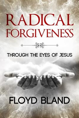 Radical Forgiveness: Through The Eyes Of Jesus by Bland, Floyd