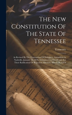 The New Constitution Of The State Of Tennessee: As Revised By The Convention Of Delegates, Assembled At Nashville, January 10, 1870. Submitted To The by Tennessee