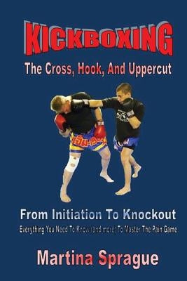 Kickboxing: The Cross, Hook, and Uppercut: From Initiation to Knockout: Everything You Need to Know (and More) to Master the Pain by Sprague, Martina