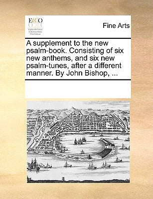 A Supplement to the New Psalm-Book. Consisting of Six New Anthems, and Six New Psalm-Tunes, After a Different Manner. by John Bishop, ... by Multiple Contributors