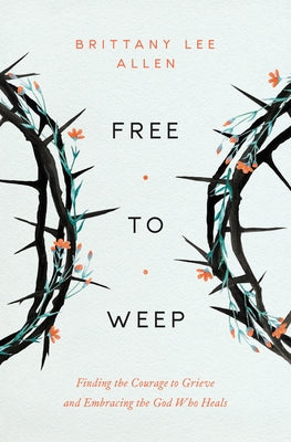 Free to Weep: Finding the Courage to Grieve and Embracing the God Who Heals by Allen, Brittany Lee