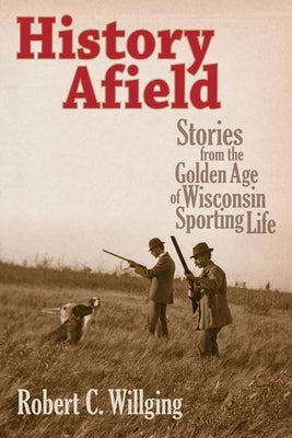 History Afield: Stories from the Golden Age of Wisconsin Sporting Life by Willging, Robert C.