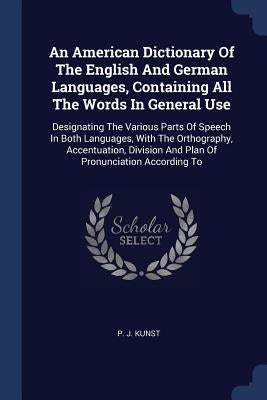 An American Dictionary Of The English And German Languages, Containing All The Words In General Use: Designating The Various Parts Of Speech In Both L by Kunst, P. J.