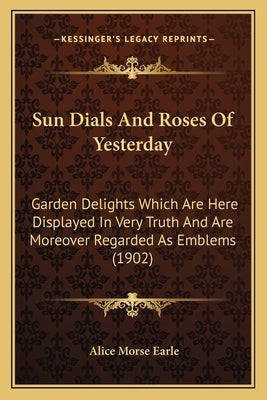 Sun Dials And Roses Of Yesterday: Garden Delights Which Are Here Displayed In Very Truth And Are Moreover Regarded As Emblems (1902) by Earle, Alice Morse