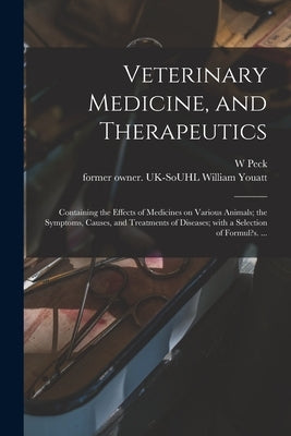 Veterinary Medicine, and Therapeutics: Containing the Effects of Medicines on Various Animals; the Symptoms, Causes, and Treatments of Diseases; With by Peck, W.