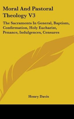 Moral And Pastoral Theology V3: The Sacraments In General, Baptism, Confirmation, Holy Eucharist, Penance, Indulgences, Censures by Davis, Henry