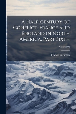 A Half-century of Conflict. France and England in North America, Part Sixth; Volume 02 by Parkman, Francis