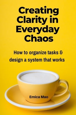 Creating Clarity in Everyday Chaos: How to organize tasks and design a system that works by Mao, Emica