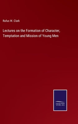 Lectures on the Formation of Character, Temptation and Mission of Young Men by Clark, Rufus W.