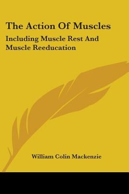 The Action Of Muscles: Including Muscle Rest And Muscle Reeducation by MacKenzie, William Colin