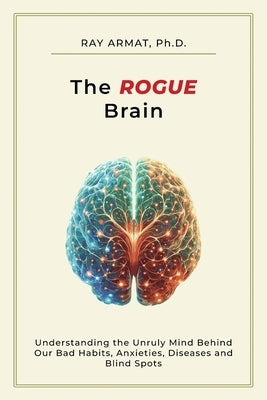 The Rogue Brain: Understanding the Unruly Mind Behind Our Bad Habits, Anxieties, Diseases and Blind Spots by Armat, Ray