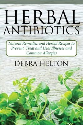 Herbal Antibiotics: Natural Remedies and Herbal Recipes to Prevent, Treat and Heal Illnesses and Common Allergies by Helton, Debra