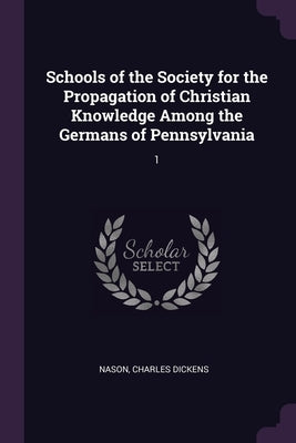 Schools of the Society for the Propagation of Christian Knowledge Among the Germans of Pennsylvania: 1 by Nason, Charles Dickens