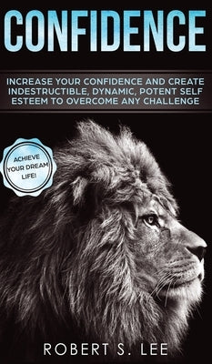 Confidence: Increase your Confidence and Create Indestructible, Dynamic, Potent Self Esteem to Overcome Any Challenge & Achieve Your Dream Life by Lee, Robert S.