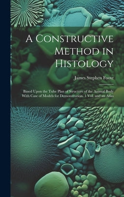 A Constructive Method in Histology: Based Upon the Tube Plan of Structure of the Animal Body With Case of Models for Demonstration. 1 Vol. and an Atla by Foote, James Stephen