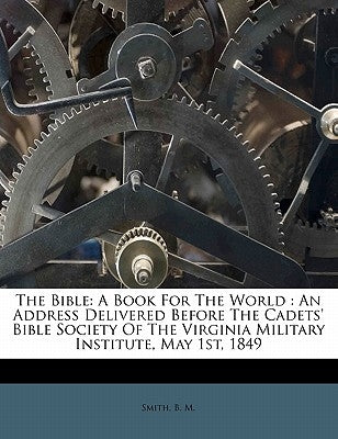 The Bible: A Book for the World: An Address Delivered Before the Cadets' Bible Society of the Virginia Military Institute, May 1st, 1849 by M, Smith B.