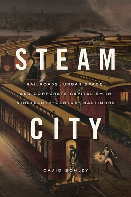 Steam City: Railroads, Urban Space, and Corporate Capitalism in Nineteenth-Century Baltimore by Schley, David