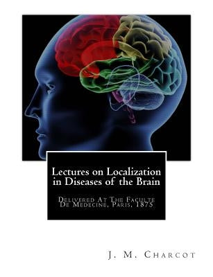 Lectures on Localization in Diseases of the Brain: Delivered At The Faculte De Medecine, Paris, 1875 by Charcot, J. M.