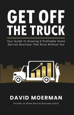 Get Off The Truck: Your Guide To Growing A Profitable Home Service Business That Runs Without You by Moerman, David