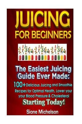 Juicing For Beginners: The Easiest Juicing Guide Ever Made, 100+ Delicious Juicing and Smoothie Recipes for Optimal Health, Lower your Blood by Michelson, Sione