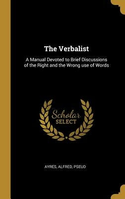 The Verbalist: A Manual Devoted to Brief Discussions of the Right and the Wrong use of Words by Pseud, Ayres Alfred