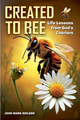 Created to Bee: Life Lessons from God's Couriers - Christian Devotional Insights on God's Creation, Biblical Life Lessons, and Spiritual Growth Throug by Nielsen, John Mark