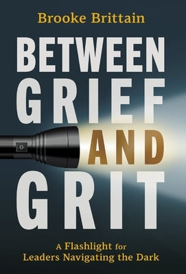 Between Grief and Grit: A Flashlight for Leaders Navigating the Dark by Brittain, Brooke
