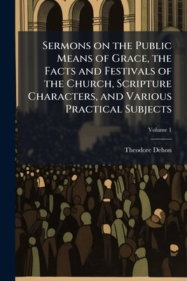 Sermons on the Public Means of Grace, the Facts and Festivals of the Church, Scripture Characters, and Various Practical Subjects; Volume 1 by Dehon, Theodore