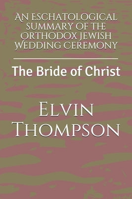 An Eschatological summary of the Orthodox Jewish Wedding Ceremony: The Bride of Christ by Thompson, Elvin Lee Blake