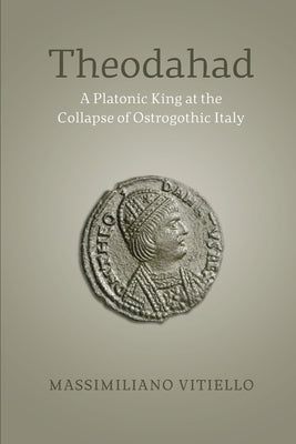Theodahad: A Platonic King at the Collapse of Ostrogothic Italy by Vitiello, Massimiliano