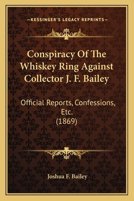 Conspiracy Of The Whiskey Ring Against Collector J. F. Bailey: Official Reports, Confessions, Etc. (1869) by Bailey, Joshua F.