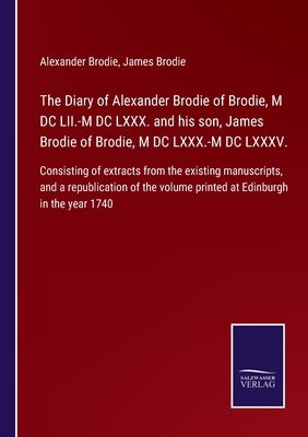 The Diary of Alexander Brodie of Brodie, M DC LII.-M DC LXXX. and his son, James Brodie of Brodie, M DC LXXX.-M DC LXXXV.: Consisting of extracts from by Brodie, Alexander