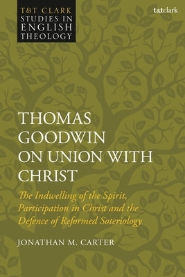 Thomas Goodwin on Union with Christ: The Indwelling of the Spirit, Participation in Christ and the Defence of Reformed Soteriology by Carter, Jonathan M.