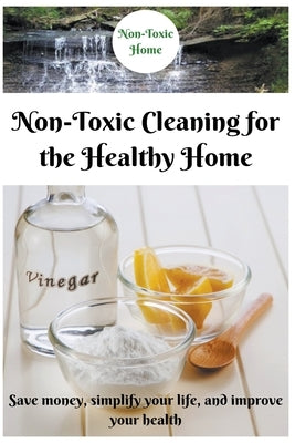 Non-Toxic Cleaning for the Healthy Home: Save Money, Simplify Your Life, and Improve Your Health by Home, Non-Toxic