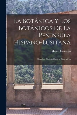 La Botánica y los Botánicos de la Peninsula Hispano-Lusitana: Estudios Bibliográficos y Biográficos by Colmeiro, Miguel