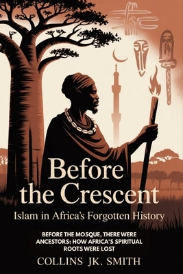 Before The Crescent: Islam In Africa's Forgotten History: Before the Mosque, There Were Ancestors: How Africa's Spiritual Roots Were Lost by Smith, Collins Jk