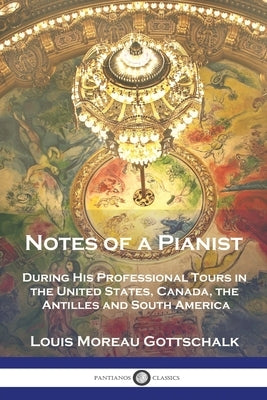 Notes of a Pianist: During His Professional Tours in the United States, Canada, the Antilles and South America by Gottschalk, Louis Moreau
