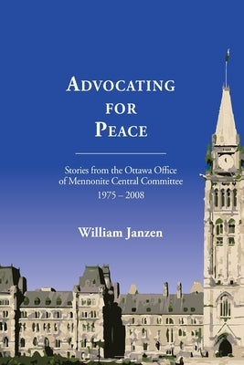 Advocating for Peace: Stories from the Ottawa Office of Mennonite Central Committee 1975-2008 by Janzen, William