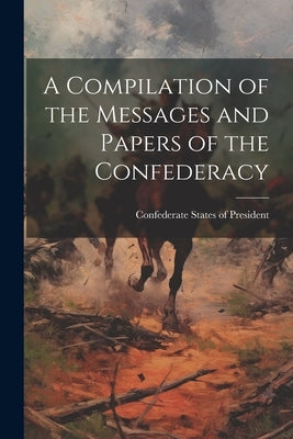 A Compilation of the Messages and Papers of the Confederacy by President, Confederate States of