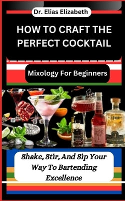 How to Craft the Perfect Cocktail: Mixology For Beginners: Shake, Stir, And Sip Your Way To Bartending Excellence by Elizabeth, Elias