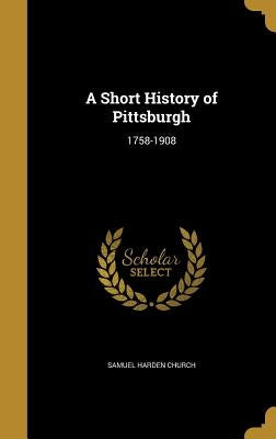 A Short History of Pittsburgh: 1758-1908 by Church, Samuel Harden