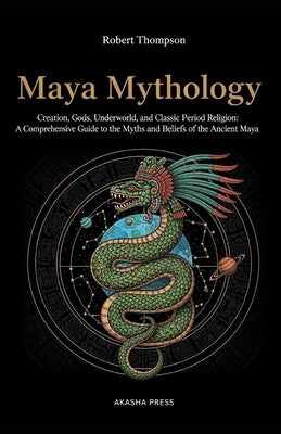 Maya Mythology: Creation, Gods, Underworld, and Classic Period Religion: A Comprehensive Guide to the Myths and Beliefs of the Ancient Maya by Thompson, Robert