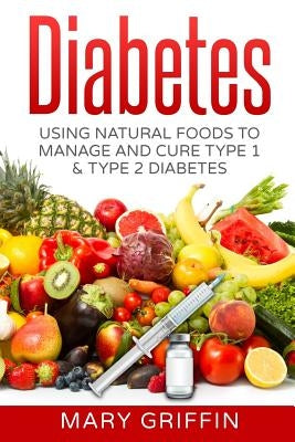 Diabetes: Using Natural Foods To Manage And Cure Type 1 & Type 2 Diabetes by Griffin, Mary