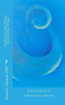 Looking Under Things To Get Over Them: True accounts of subconscious inquiry by Gartner Ph. D., Joanne L.