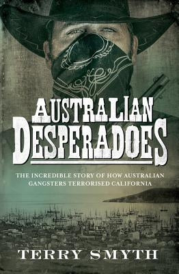 Australian Desperadoes: The Incredible Story of How Australian Gangsters Terrorised California by Smyth, Terry