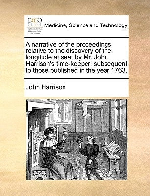 A Narrative of the Proceedings Relative to the Discovery of the Longitude at Sea; By Mr. John Harrison's Time-Keeper; Subsequent to Those Published in by Harrison, John