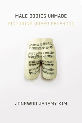 Male Bodies Unmade: Picturing Queer Selfhood by Kim, Jongwoo Jeremy