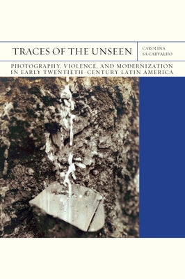 Traces of the Unseen: Photography, Violence, and Modernization in Early Twentieth-Century Latin America Volume 43 by Sá Carvalho, Carolina
