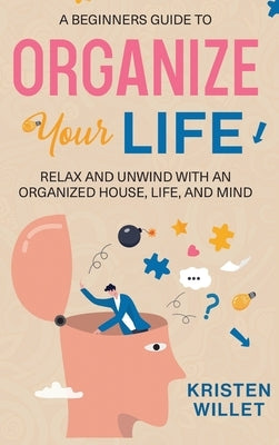 A Beginners Guide To Organizing Your Life: Relax and Unwind with an Organized House, Life, and Mind by Willet, Kristen