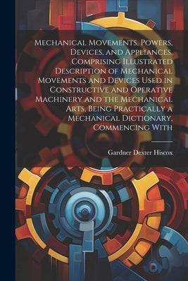 Mechanical Movements, Powers, Devices, and Appliances, Comprising Illustrated Description of Mechanical Movements and Devices Used in Constructive and by Hiscox, Gardner Dexter
